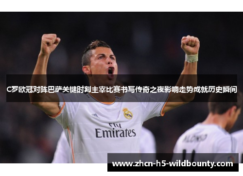 C罗欧冠对阵巴萨关键时刻主宰比赛书写传奇之夜影响走势成就历史瞬间